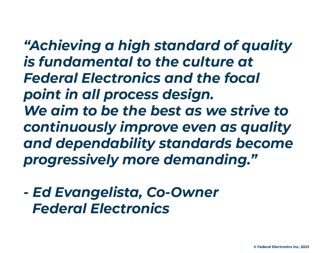 “Achieving a high standard of quality is fundamental to the culture at Federal Electronics and the focal point in all process design. We aim to be the best as we strive to continuously improve even as quality and dependability standards become progressively more demanding.” - Ed Evangelista, Co-Owner Federal Electronics
